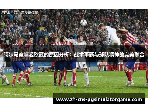 阿尔马竞崛起欧冠的原因分析：战术革新与球队精神的完美融合