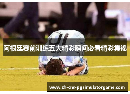 阿根廷赛前训练五大精彩瞬间必看精彩集锦 阿根廷赛前训练五大精彩瞬间必看精彩集锦