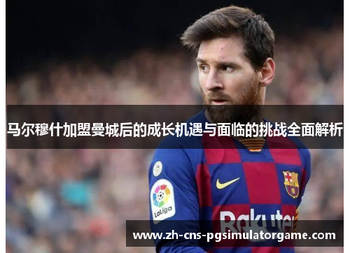 马尔穆什加盟曼城后的成长机遇与面临的挑战全面解析