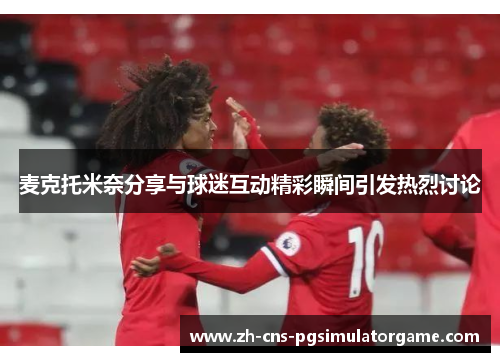 麦克托米奈分享与球迷互动精彩瞬间引发热烈讨论