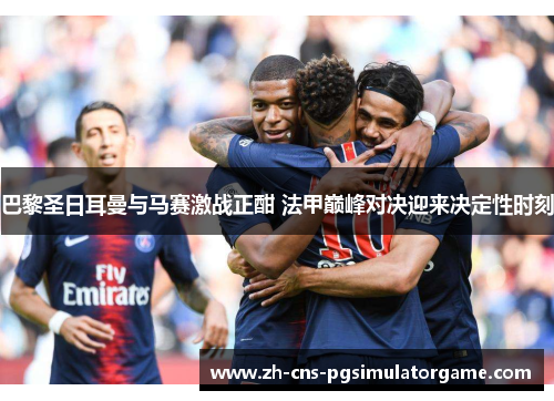 巴黎圣日耳曼与马赛激战正酣 法甲巅峰对决迎来决定性时刻