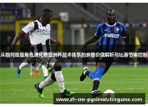 从格列兹曼角色演化看亚洲杯战术体系的多维价值解析与比赛节奏控制