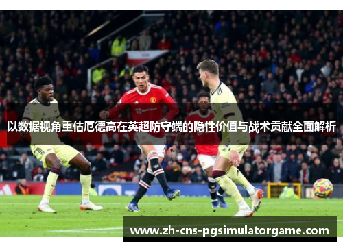 以数据视角重估厄德高在英超防守端的隐性价值与战术贡献全面解析