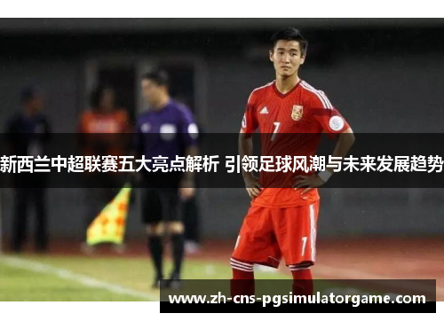 新西兰中超联赛五大亮点解析 引领足球风潮与未来发展趋势
