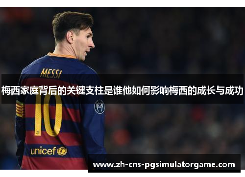 梅西家庭背后的关键支柱是谁他如何影响梅西的成长与成功