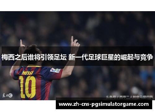 梅西之后谁将引领足坛 新一代足球巨星的崛起与竞争 梅西之后谁将引领足坛 新一代足球巨星的崛起与竞争