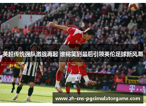 英超传统强队激战再起 谁将笑到最后引领英伦足球新风潮