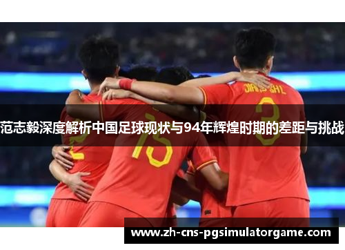 范志毅深度解析中国足球现状与94年辉煌时期的差距与挑战