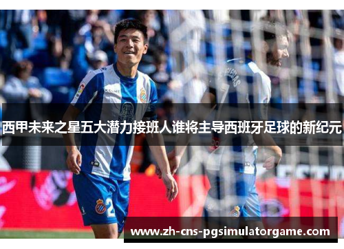 西甲未来之星五大潜力接班人谁将主导西班牙足球的新纪元