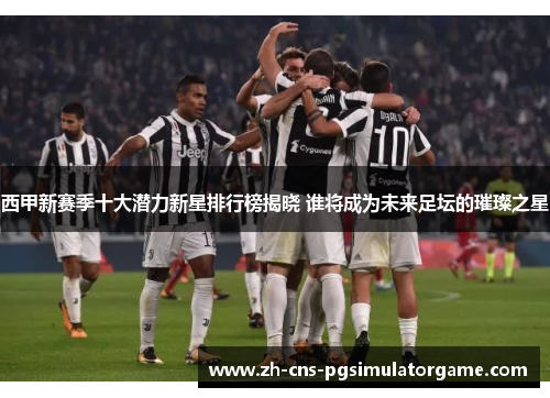 西甲新赛季十大潜力新星排行榜揭晓 谁将成为未来足坛的璀璨之星 西甲新赛季十大潜力新星排行榜揭晓 谁将成为未来足坛的璀璨之星