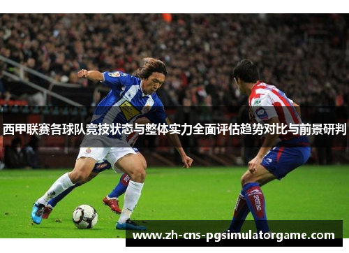 西甲联赛各球队竞技状态与整体实力全面评估趋势对比与前景研判