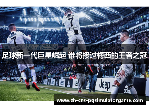 足球新一代巨星崛起 谁将接过梅西的王者之冠